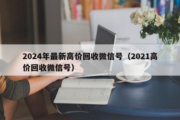 2024年最新高价回收微信号（2021高价回收微信号）