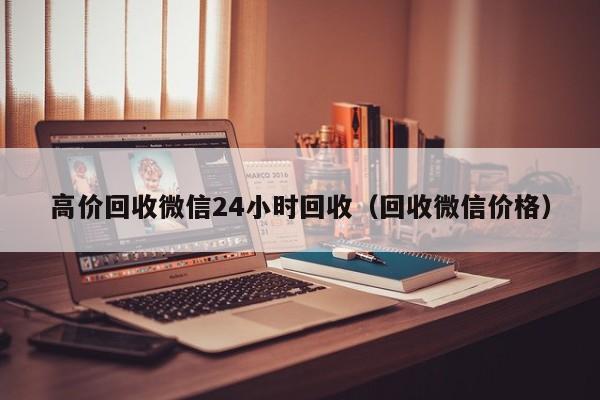 高价回收微信24小时回收（回收微信价格）