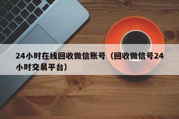 24小时在线回收微信账号（回收微信号24小时交易平台）