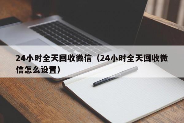 24小时全天回收微信（24小时全天回收微信怎么设置）