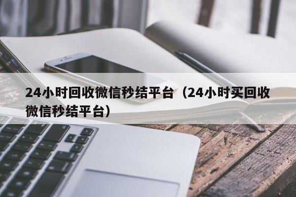 24小时回收微信秒结平台（24小时买回收微信秒结平台）