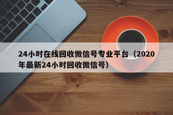 24小时在线回收微信号专业平台（2020年最新24小时回收微信号）