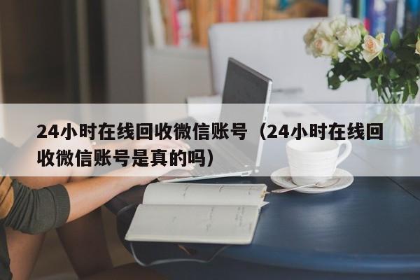 24小时在线回收微信账号（24小时在线回收微信账号是真的吗）