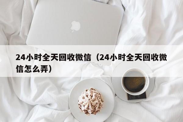 24小时全天回收微信（24小时全天回收微信怎么弄）