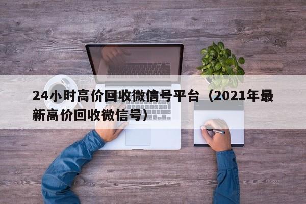 24小时高价回收微信号平台（2021年最新高价回收微信号）