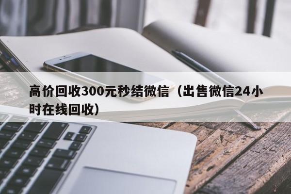 高价回收300元秒结微信（出售微信24小时在线回收）