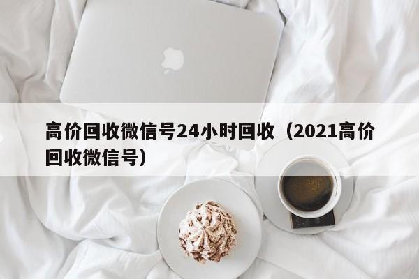 高价回收微信号24小时回收（2021高价回收微信号）