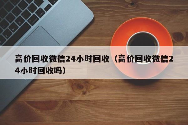 高价回收微信24小时回收（高价回收微信24小时回收吗）