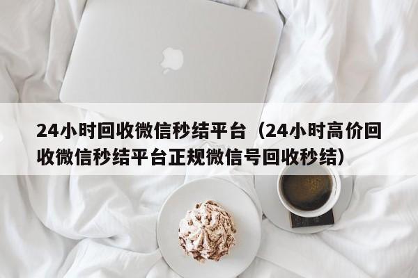 24小时回收微信秒结平台（24小时高价回收微信秒结平台正规微信号回收秒结）