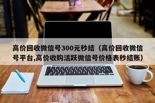 高价回收微信号300元秒结（高价回收微信号平台,高价收购活跃微信号价格表秒结账）