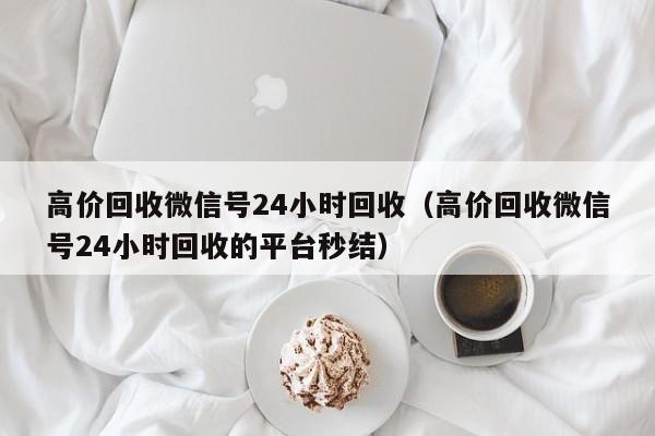 高价回收微信号24小时回收（高价回收微信号24小时回收的平台秒结）