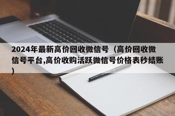 2024年最新高价回收微信号（高价回收微信号平台,高价收购活跃微信号价格表秒结账）