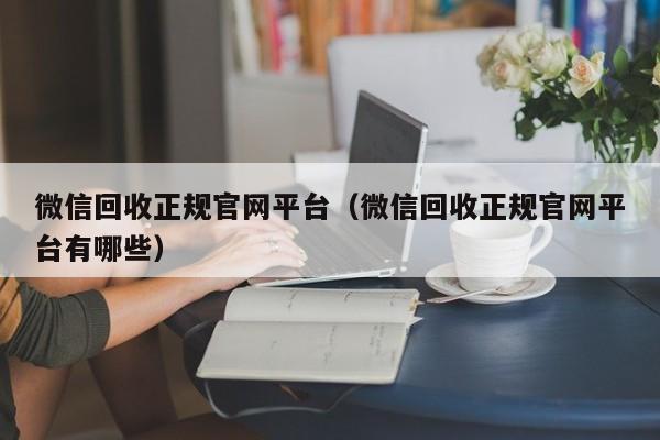 微信回收正规官网平台（微信回收正规官网平台有哪些）