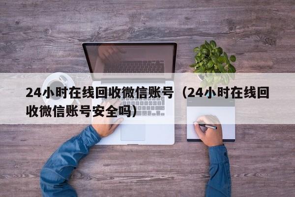 24小时在线回收微信账号（24小时在线回收微信账号安全吗）