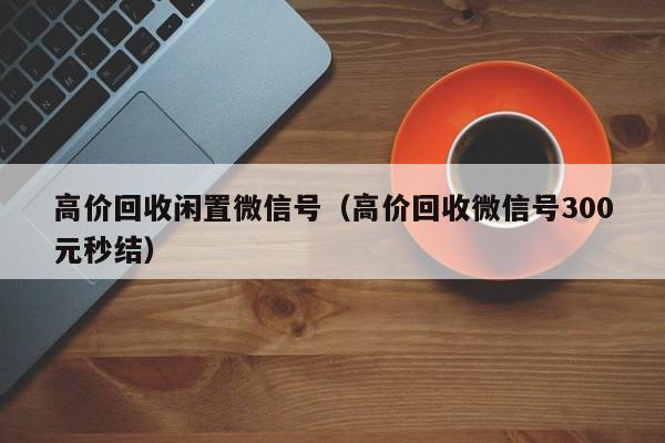 高价回收闲置微信号（高价回收微信号300元秒结）