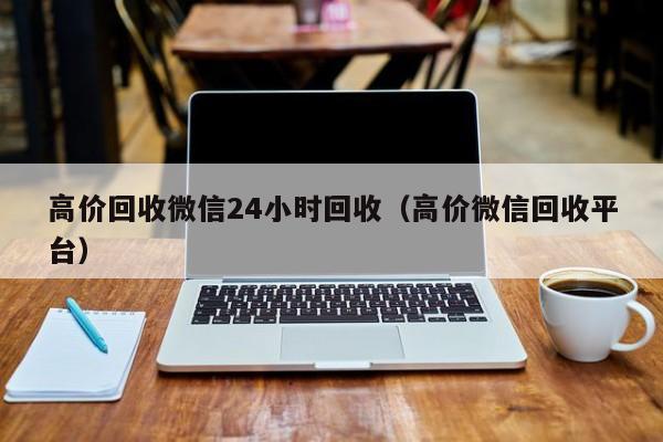 高价回收微信24小时回收（高价微信回收平台）