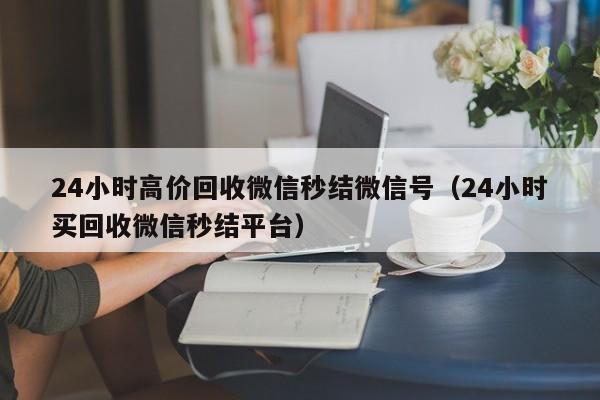 24小时高价回收微信秒结微信号（24小时买回收微信秒结平台）