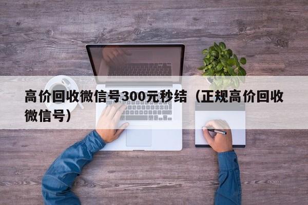 高价回收微信号300元秒结（正规高价回收微信号）