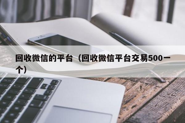 回收微信的平台（回收微信平台交易500一个）