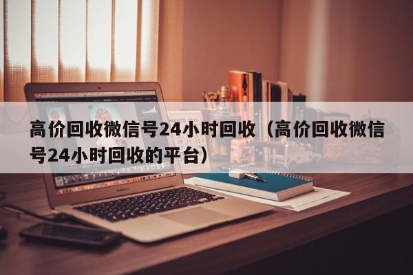 高价回收微信号24小时回收（高价回收微信号24小时回收的平台）