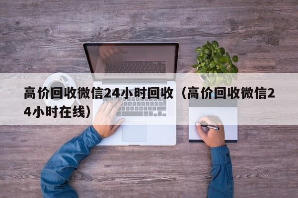 高价回收微信24小时回收（高价回收微信24小时在线）