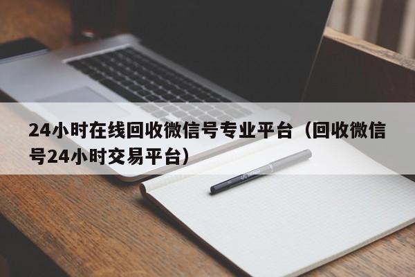 24小时在线回收微信号专业平台（回收微信号24小时交易平台）