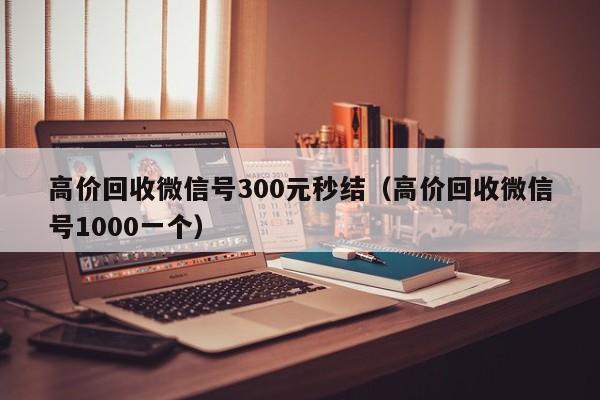 高价回收微信号300元秒结（高价回收微信号1000一个）