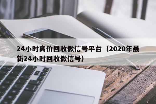 24小时高价回收微信号平台（2020年最新24小时回收微信号）