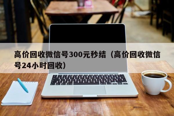 高价回收微信号300元秒结（高价回收微信号24小时回收）