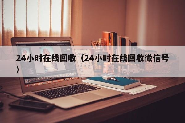 24小时在线回收（24小时在线回收微信号）