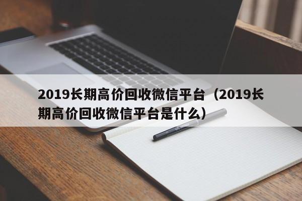 2019长期高价回收微信平台（2019长期高价回收微信平台是什么）