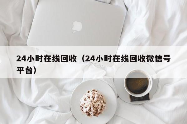 24小时在线回收（24小时在线回收微信号平台）