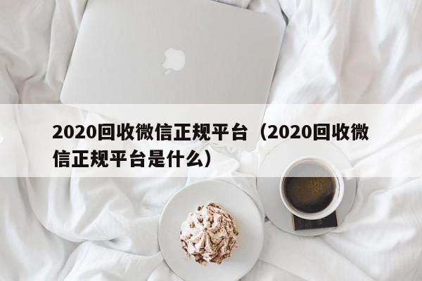 2020回收微信正规平台（2020回收微信正规平台是什么）